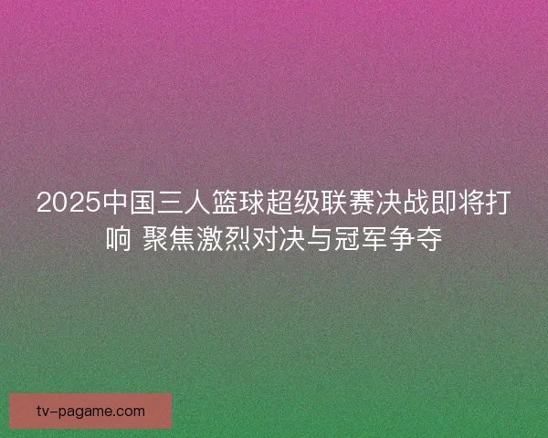 2025中国三人篮球超级联赛决战即将打响 聚焦激烈对决与冠军争夺
