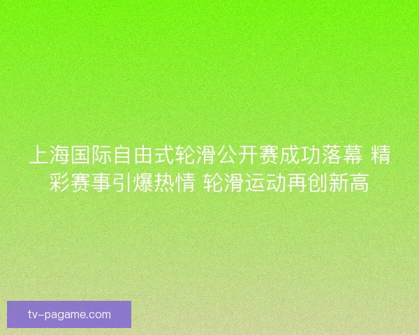 上海国际自由式轮滑公开赛成功落幕 精彩赛事引爆热情 轮滑运动再创新高
