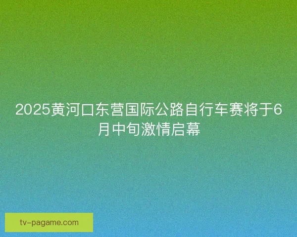 2025黄河口东营国际公路自行车赛将于6月中旬激情启幕